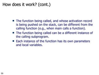 How does it work? (cont.) The function being called, and whose   activation record is being pushed on the stack, can be different from the calling function (e.g., when main calls a function). The function being called can be a different instance of the calling subprogram.  Each instance of the function has its own parameters and local variables. 