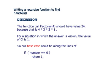 Writing a recursive function to find  n factorial DISCUSSION  The function call Factorial(4) should have value 24, because that is 4 * 3 * 2 * 1 . For a situation in which the answer is known, the value of 0! is 1. So our  base case  could be along the lines of if  ( number == 0 ) return 1;  