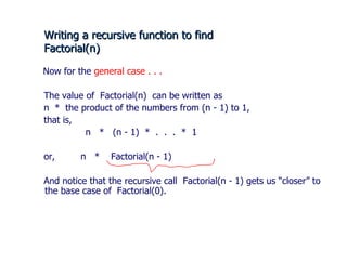 Writing a recursive function to find  Factorial(n) Now for the  general case . . . The value of  Factorial(n)  can be written as n  *  the product of the numbers from (n - 1) to 1, that is,    n  *  (n - 1)  *  .  .  .  *  1 or,  n  *  Factorial(n - 1) And notice that the recursive call  Factorial(n - 1) gets us “closer” to the base case of  Factorial(0).  