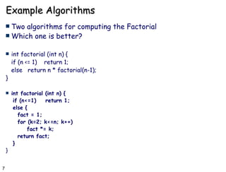 Example Algorithms Two algorithms for computing the Factorial  Which one is better? int factorial (int n) { if (n <= 1)  return 1; else  return n * factorial(n-1); } int factorial (int n) { if (n<=1)  return 1; else { fact = 1; for (k=2; k<=n; k++)  fact *= k; return fact; } } 