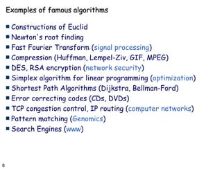 Examples of famous algorithms Constructions of Euclid Newton's root finding  Fast Fourier Transform ( signal processing ) Compression (Huffman, Lempel-Ziv, GIF, MPEG) DES, RSA encryption ( network security ) Simplex algorithm for linear programming ( optimization ) Shortest Path Algorithms (Dijkstra, Bellman-Ford) Error correcting codes (CDs, DVDs) TCP congestion control, IP routing ( computer networks ) Pattern matching ( Genomics )  Search Engines ( www ) 