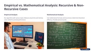 Empirical vs. Mathematical Analysis: Recursive & Non-
Recursive Cases
Empirical Analysis
Run algorithms with various inputs. Measure actual time and memory
used. Useful for practical performance.
Mathematical Analysis
Use mathematical formulas and recurrences. Determine theoretical
efficiency. Provides precise bounds.
 
