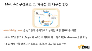 v
Multi-AZ 구성으로 고 가용성 및 내구성 향상
§ Availability zone 은 상호간에 물리적으로 분리된 독립 인프라를 제공
§ 복수 AZ 사용으로, Region내 AZ간 데이터베이스 동기화(Synchronous)구성 가능
§ 주요 장애상황 발생시 자동으로 데이터베이스 Failover 수행
Availability
Zone– A
Availability
Zone – B
Availability
Zone – C
Region
 