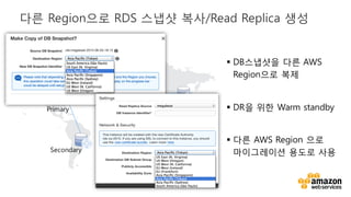 v
§ DB스냅샷을 다른 AWS
Region으로 복제
§ DR을 위한 Warm standby
§ 다른 AWS Region 으로
마이그레이션 용도로 사용
다른 Region으로 RDS 스냅샷 복사/Read Replica 생성
Primary
Secondary
Secondary
 