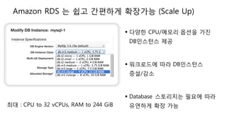 § 다양한 CPU/메모리 옵션을 가진
DB인스턴스 제공
§ 워크로드에 따라 DB인스턴스
증설/감소
§ Database 스토리지는 필요에 따라
유연하게 확장 가능최대 : CPU to 32 vCPUs, RAM to 244 GiB
Amazon RDS 는 쉽고 간편하게 확장가능 (Scale Up)
 