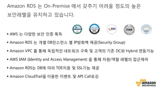 v
Amazon RDS 는 On-Premise 에서 갖추기 어려울 정도의 높은
보안레벨을 유지하고 있습니다.
§ AWS 는 다양한 보안 인증 획득
§ Amazon RDS 는 개별 DB인스턴스 별 IP방화벽 제공(Security Group)
§ Amazon VPC 를 통해 독립적인 네트워크 구축 및 고객의 기존 DC와 Hybrid 연동가능
§ AWS IAM (Identity and Access Management) 을 통해 자원/역할 레벨의 접근제어
§ Amazon RDS는 DB에 따라 TDE지원 및 SSL기능 제공
§ Amazon CloudTrail을 이용한 이벤트 및 API Call로깅
 