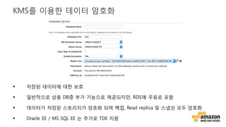 v
§ 저장된 데이터에 대한 보호
§ 일반적으로 상용 DB중 부가 기능으로 제공되지만, RDS에 무료로 포함
§ 데이터가 저장된 스토리지가 암호화 되며 백업, Read replica 및 스냅샷 모두 암호화
§ Oracle EE / MS SQL EE 는 추가로 TDE 지원
KMS를 이용한 데이터 암호화
 
