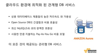 v
§ 상용 데이터베이스 제품들의 높은 처리속도 와 가용성
§ Open Source DB의 간결함과 비용 효율성
§ 최신 MySQL(5.6) 과의 완벽한 호환성
§ 사용한 만큼 지불하는 Pay-As-You Go 비용 모델
이 모든 것이 제공되는 관리형 DB 서비스
클라우드 환경에 최적화 된 관계형 DB 서비스
 