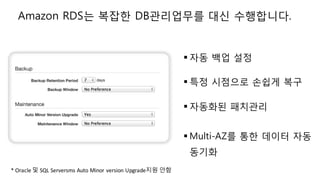 § 자동 백업 설정
§ 특정 시점으로 손쉽게 복구
§ 자동화된 패치관리
§ Multi-AZ를 통한 데이터 자동
동기화
Amazon RDS는 복잡한 DB관리업무를 대신 수행합니다.
*	Oracle	및 SQL	Serversms Auto	Minor	version	Upgrade지원 안함
 