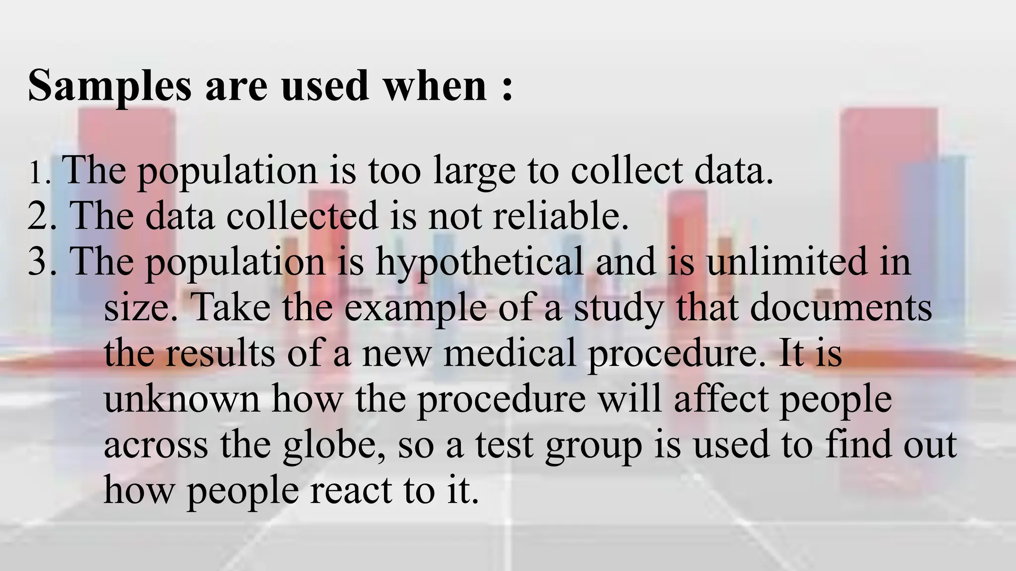 Samples are used when :
1. The population is too large to collect data.
2. The data collected is not reliable.
3. The population is hypothetical and is unlimited in
size. Take the example of a study that documents
the results of a new medical procedure. It is
unknown how the procedure will affect people
across the globe, so a test group is used to find out
how people react to it.
 