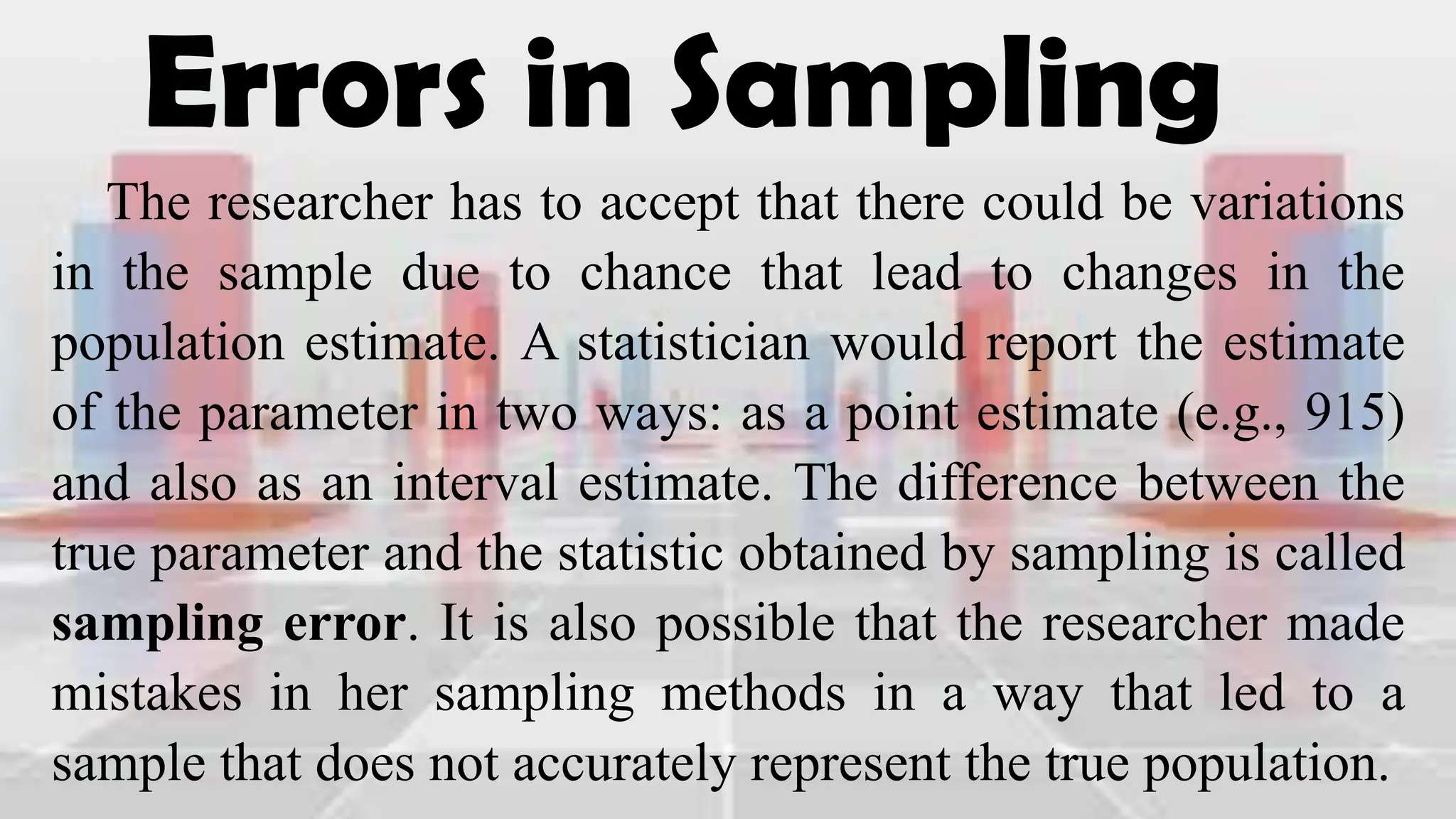 Errors in Sampling
The researcher has to accept that there could be variations
in the sample due to chance that lead to changes in the
population estimate. A statistician would report the estimate
of the parameter in two ways: as a point estimate (e.g., 915)
and also as an interval estimate. The difference between the
true parameter and the statistic obtained by sampling is called
sampling error. It is also possible that the researcher made
mistakes in her sampling methods in a way that led to a
sample that does not accurately represent the true population.
 