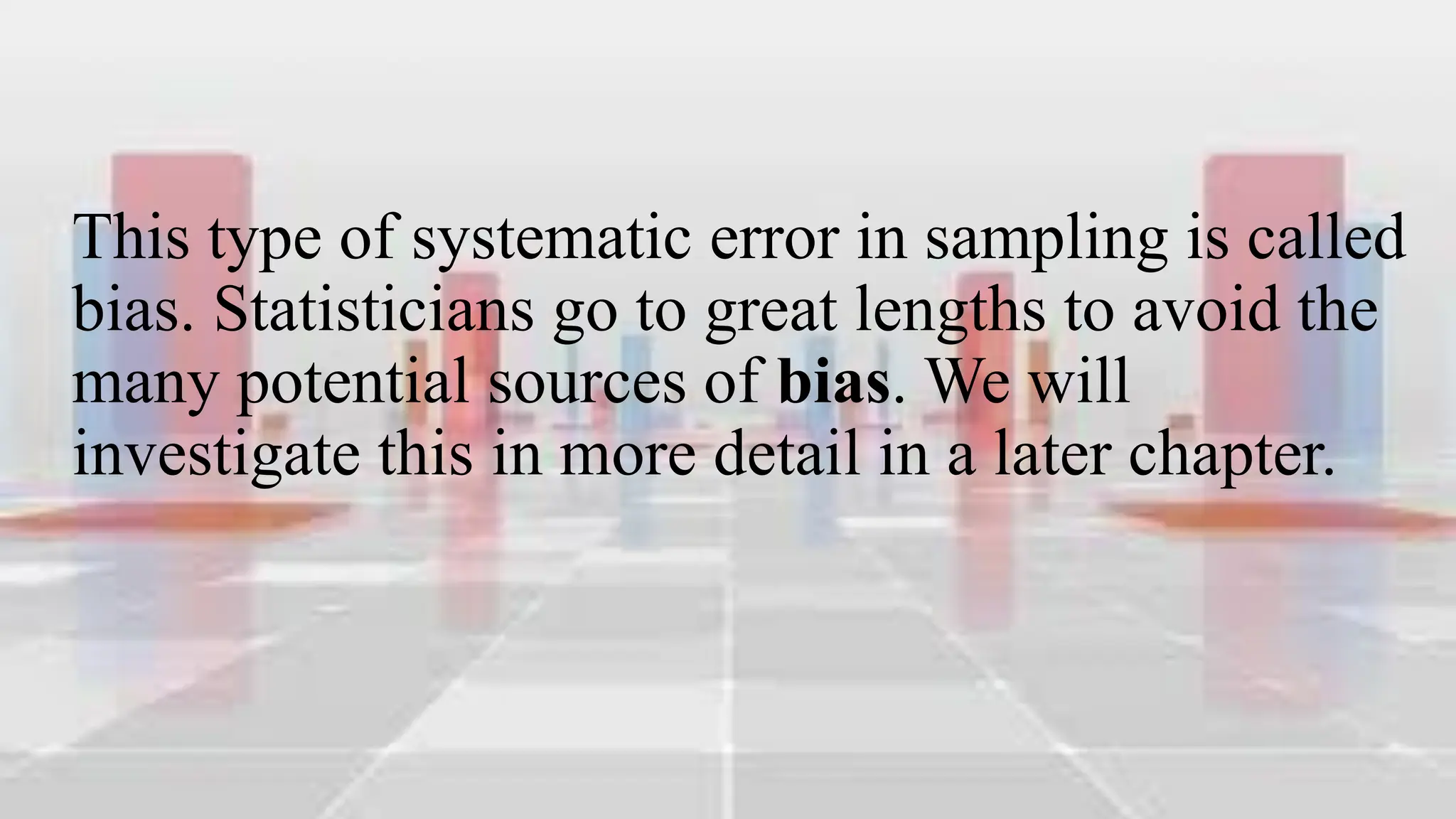 This type of systematic error in sampling is called
bias. Statisticians go to great lengths to avoid the
many potential sources of bias. We will
investigate this in more detail in a later chapter.
 