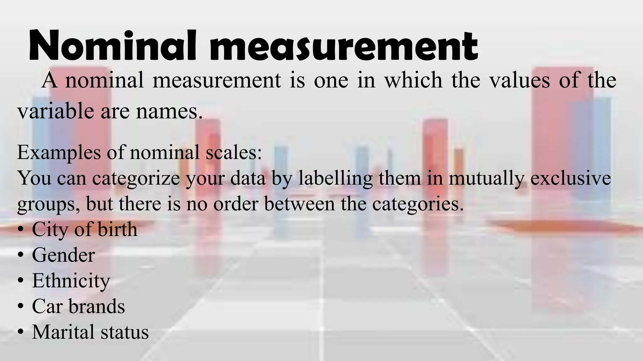Nominal measurement
A nominal measurement is one in which the values of the
variable are names.
Examples of nominal scales:
You can categorize your data by labelling them in mutually exclusive
groups, but there is no order between the categories.
• City of birth
• Gender
• Ethnicity
• Car brands
• Marital status
 