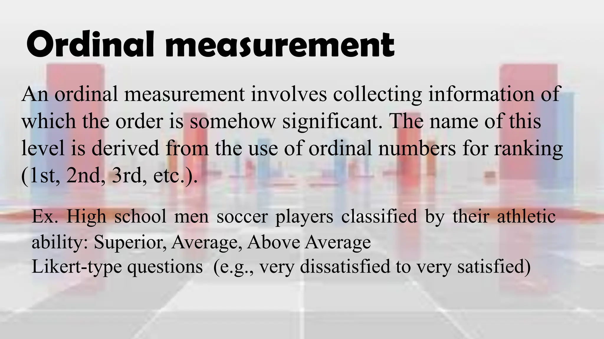 Ordinal measurement
An ordinal measurement involves collecting information of
which the order is somehow significant. The name of this
level is derived from the use of ordinal numbers for ranking
(1st, 2nd, 3rd, etc.).
Ex. High school men soccer players classified by their athletic
ability: Superior, Average, Above Average
Likert-type questions (e.g., very dissatisfied to very satisfied)
 