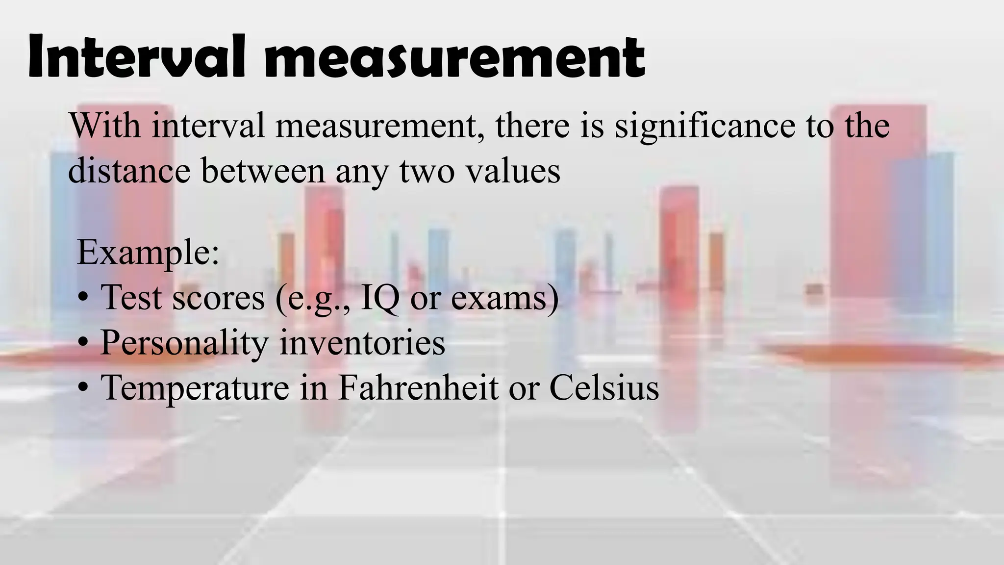 Interval measurement
With interval measurement, there is significance to the
distance between any two values
Example:
• Test scores (e.g., IQ or exams)
• Personality inventories
• Temperature in Fahrenheit or Celsius
 