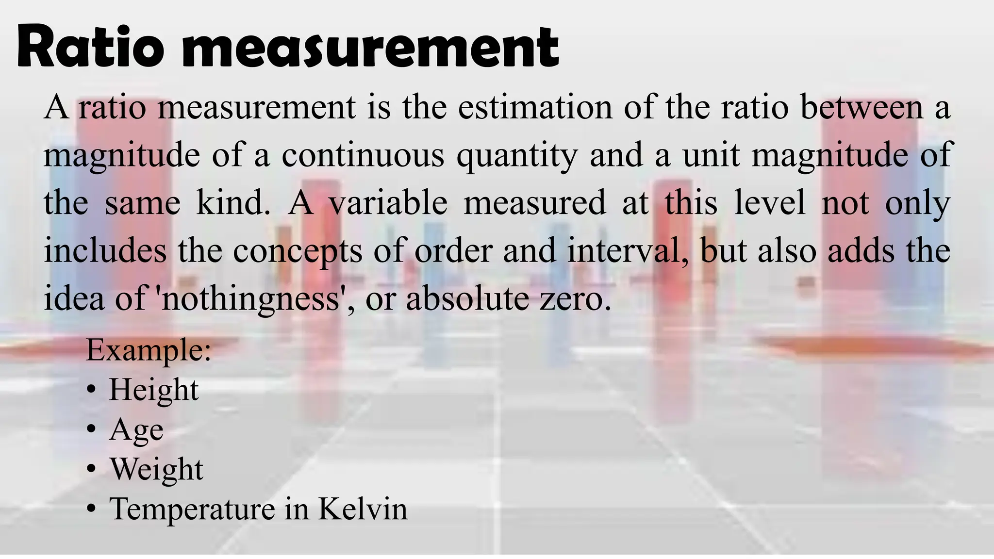 Ratio measurement
A ratio measurement is the estimation of the ratio between a
magnitude of a continuous quantity and a unit magnitude of
the same kind. A variable measured at this level not only
includes the concepts of order and interval, but also adds the
idea of 'nothingness', or absolute zero.
Example:
• Height
• Age
• Weight
• Temperature in Kelvin
 
