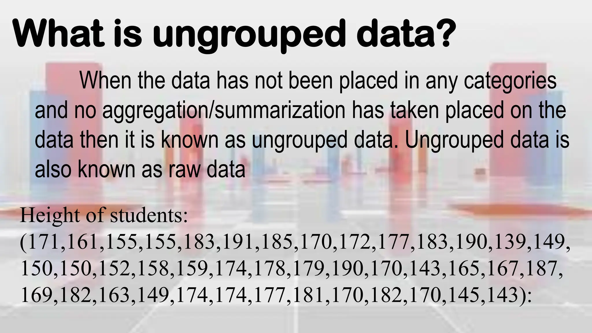 What is ungrouped data?
When the data has not been placed in any categories
and no aggregation/summarization has taken placed on the
data then it is known as ungrouped data. Ungrouped data is
also known as raw data
Height of students:
(171,161,155,155,183,191,185,170,172,177,183,190,139,149,
150,150,152,158,159,174,178,179,190,170,143,165,167,187,
169,182,163,149,174,174,177,181,170,182,170,145,143):
 