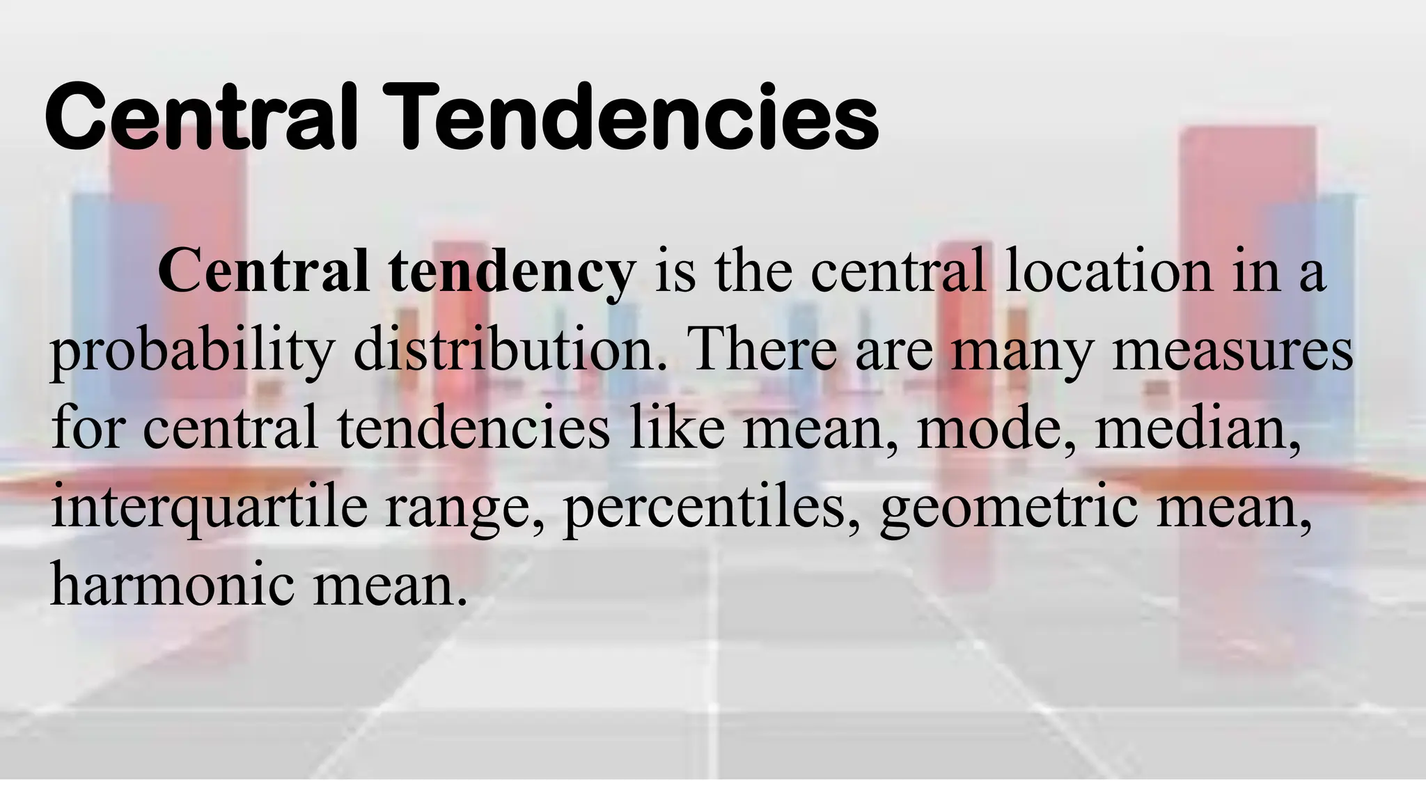 Central Tendencies
Central tendency is the central location in a
probability distribution. There are many measures
for central tendencies like mean, mode, median,
interquartile range, percentiles, geometric mean,
harmonic mean.
 