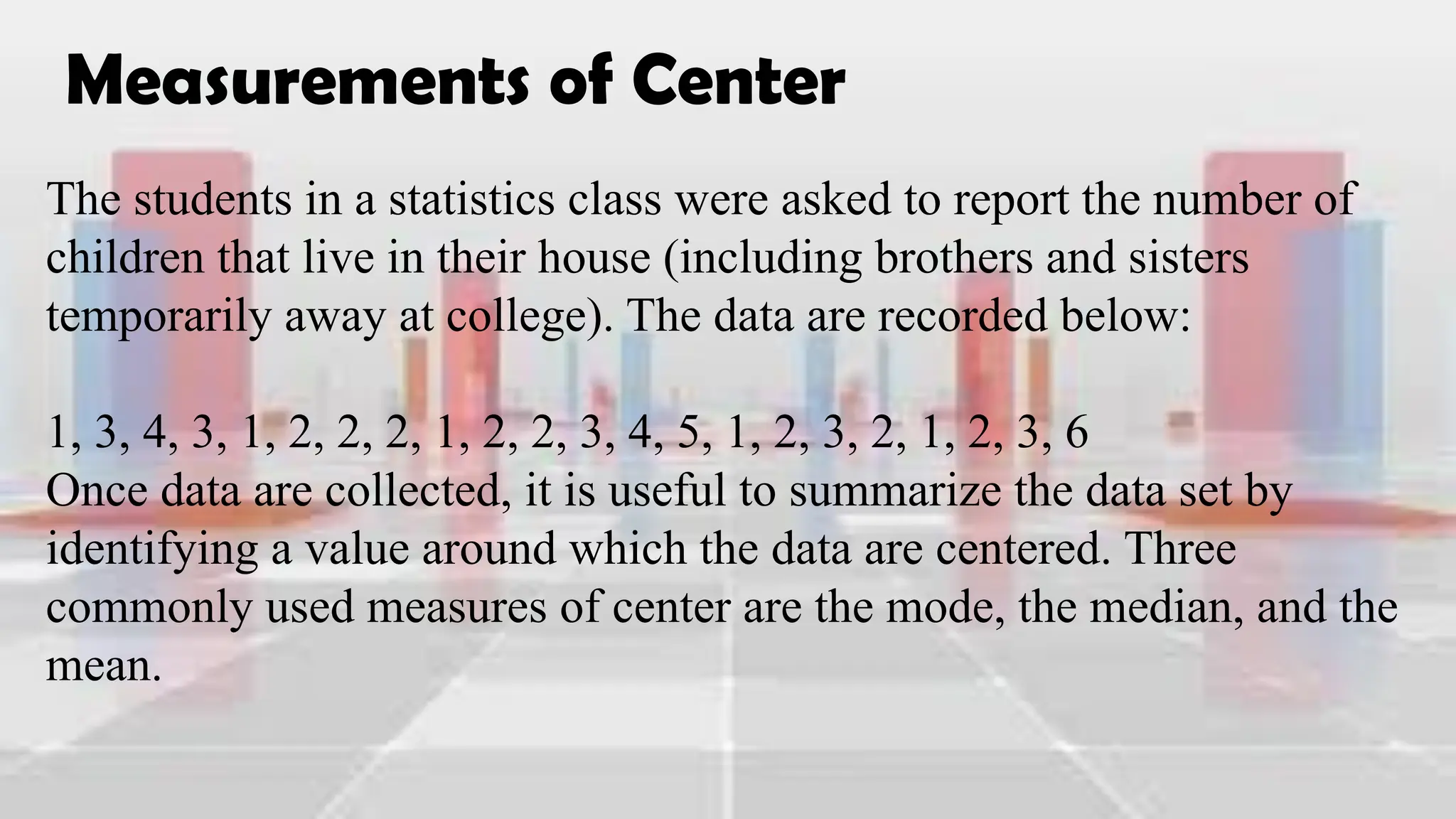 Measurements of Center
The students in a statistics class were asked to report the number of
children that live in their house (including brothers and sisters
temporarily away at college). The data are recorded below:
1, 3, 4, 3, 1, 2, 2, 2, 1, 2, 2, 3, 4, 5, 1, 2, 3, 2, 1, 2, 3, 6
Once data are collected, it is useful to summarize the data set by
identifying a value around which the data are centered. Three
commonly used measures of center are the mode, the median, and the
mean.
 