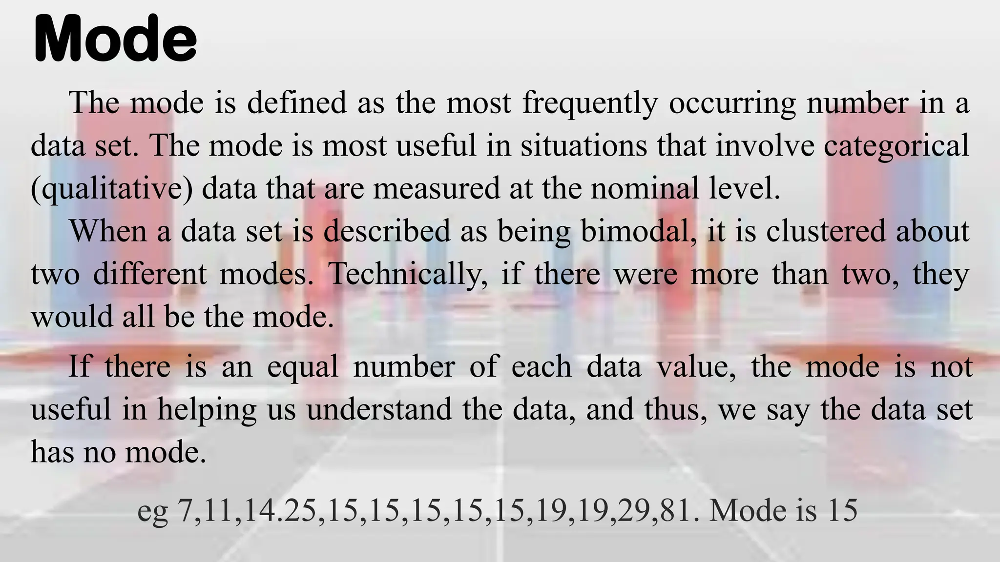 Mode
The mode is defined as the most frequently occurring number in a
data set. The mode is most useful in situations that involve categorical
(qualitative) data that are measured at the nominal level.
When a data set is described as being bimodal, it is clustered about
two different modes. Technically, if there were more than two, they
would all be the mode.
If there is an equal number of each data value, the mode is not
useful in helping us understand the data, and thus, we say the data set
has no mode.
eg 7,11,14.25,15,15,15,15,15,19,19,29,81. Mode is 15
 