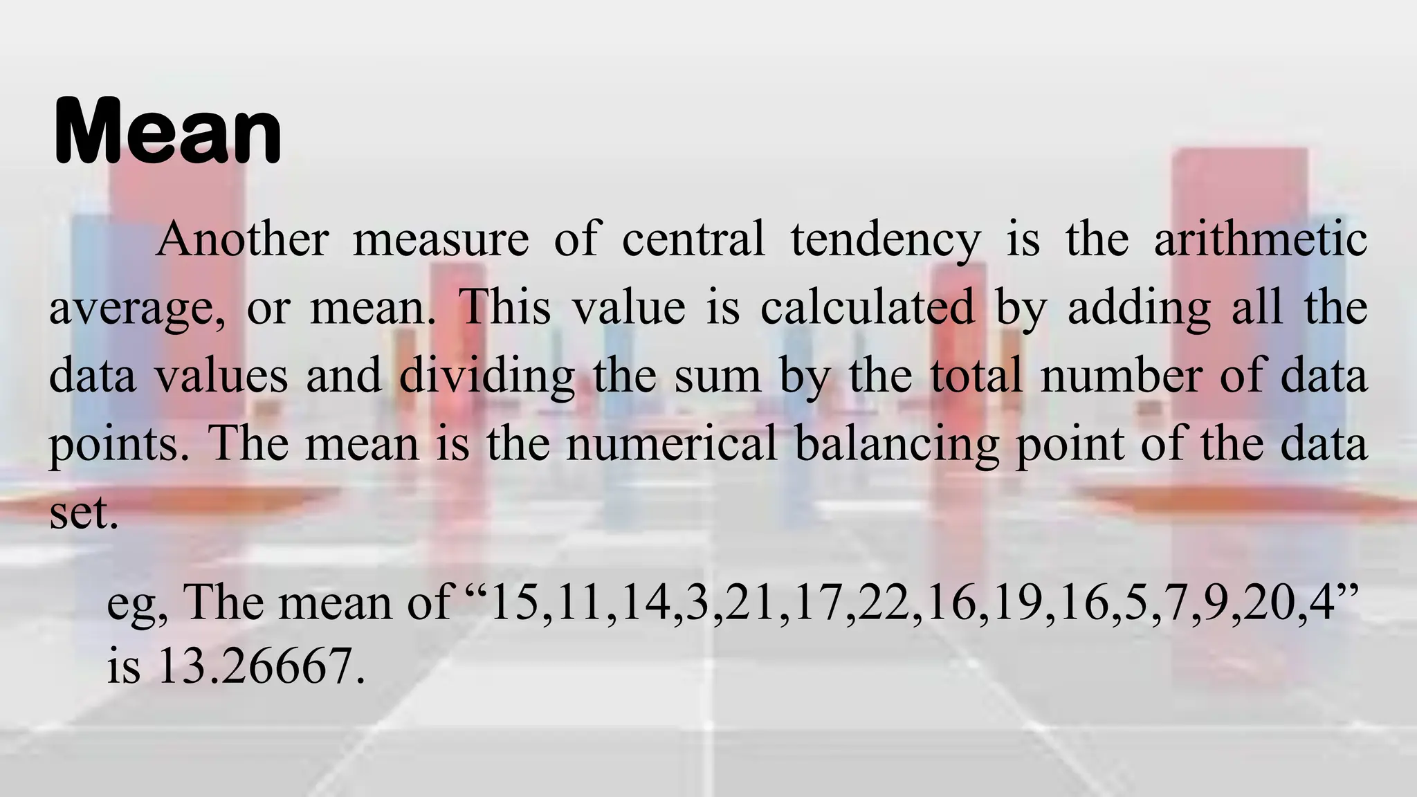 Mean
Another measure of central tendency is the arithmetic
average, or mean. This value is calculated by adding all the
data values and dividing the sum by the total number of data
points. The mean is the numerical balancing point of the data
set.
eg, The mean of “15,11,14,3,21,17,22,16,19,16,5,7,9,20,4”
is 13.26667.
 