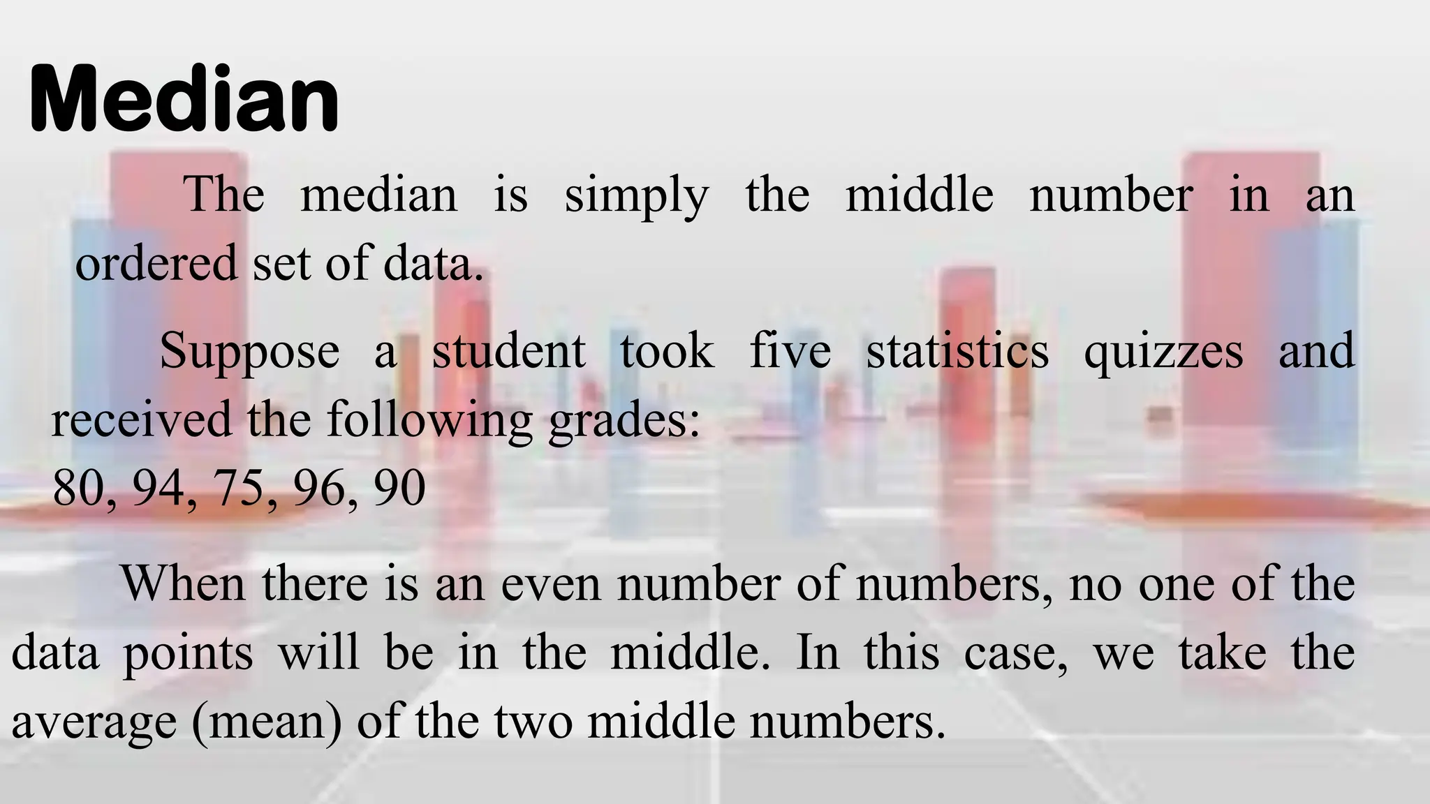 Median
The median is simply the middle number in an
ordered set of data.
Suppose a student took five statistics quizzes and
received the following grades:
80, 94, 75, 96, 90
When there is an even number of numbers, no one of the
data points will be in the middle. In this case, we take the
average (mean) of the two middle numbers.
 