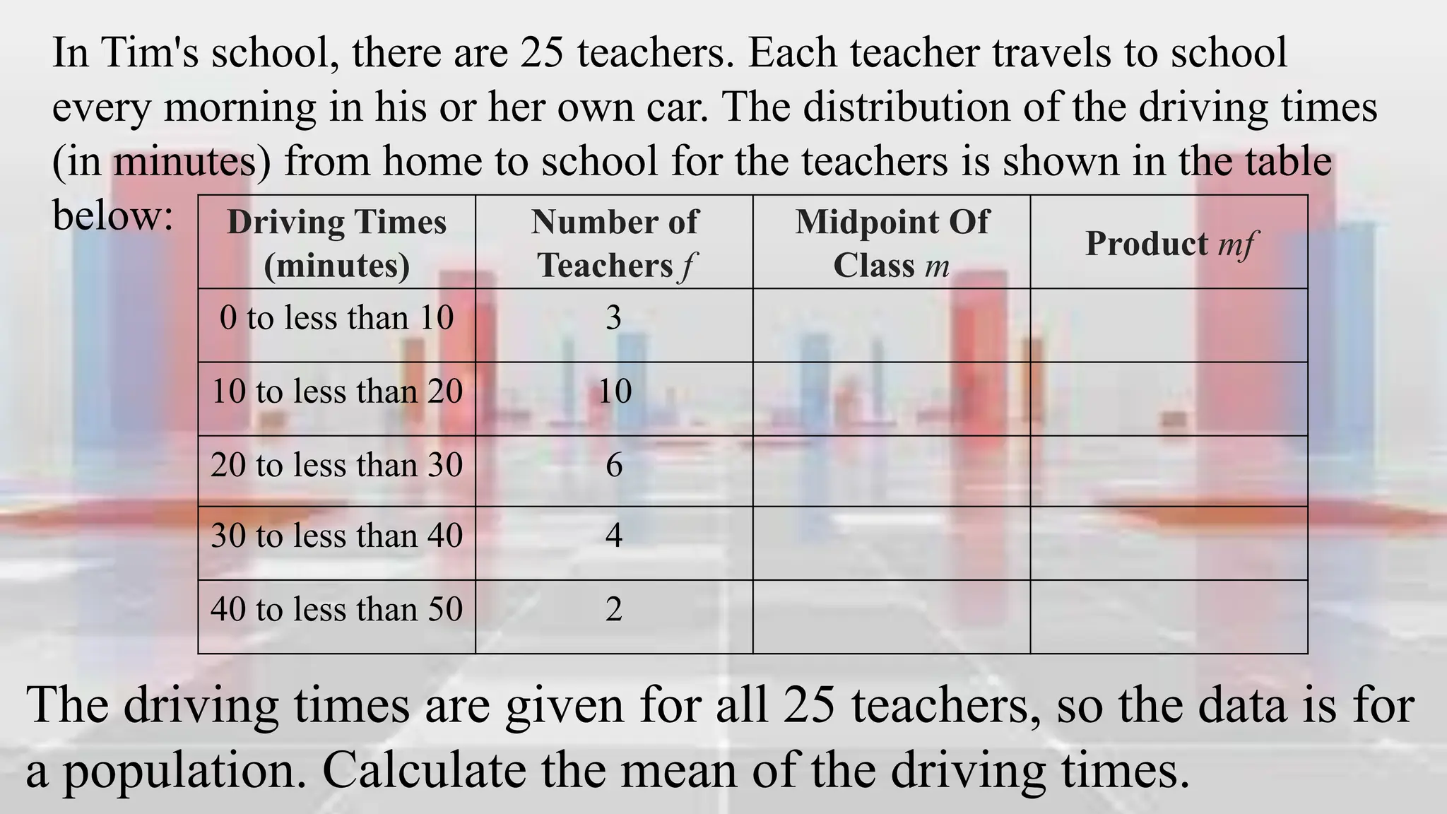 Driving Times
(minutes)
Number of
Teachers f
Midpoint Of
Class m
Product mf
0 to less than 10 3
10 to less than 20 10
20 to less than 30 6
30 to less than 40 4
40 to less than 50 2
In Tim's school, there are 25 teachers. Each teacher travels to school
every morning in his or her own car. The distribution of the driving times
(in minutes) from home to school for the teachers is shown in the table
below:
The driving times are given for all 25 teachers, so the data is for
a population. Calculate the mean of the driving times.
 