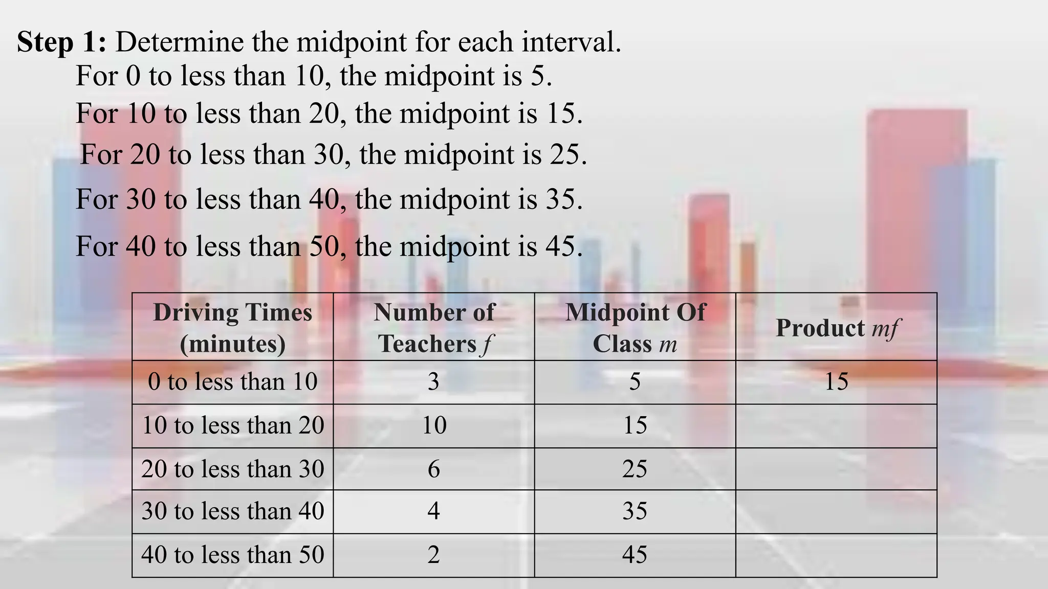 Step 1: Determine the midpoint for each interval.
For 0 to less than 10, the midpoint is 5.
For 10 to less than 20, the midpoint is 15.
For 20 to less than 30, the midpoint is 25.
For 30 to less than 40, the midpoint is 35.
For 40 to less than 50, the midpoint is 45.
Driving Times
(minutes)
Number of
Teachers f
Midpoint Of
Class m
Product mf
0 to less than 10 3 5 15
10 to less than 20 10 15
20 to less than 30 6 25
30 to less than 40 4 35
40 to less than 50 2 45
 
