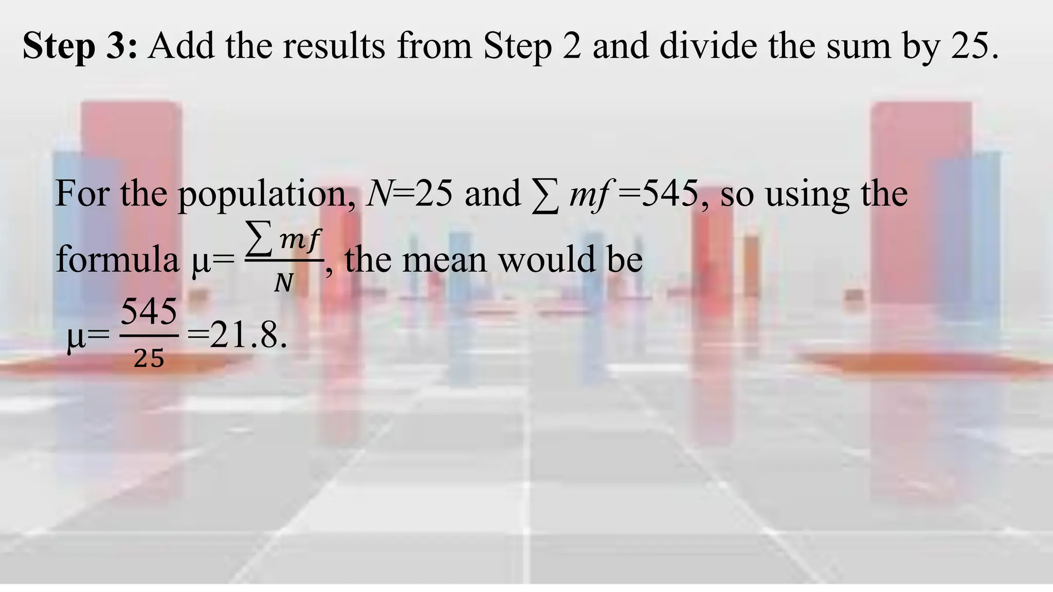 Step 3: Add the results from Step 2 and divide the sum by 25.
For the population, N=25 and ∑ mf =545, so using the
formula µ=
∑ 𝑚𝑓
𝑁
, the mean would be
µ=
545
25
=21.8.
 