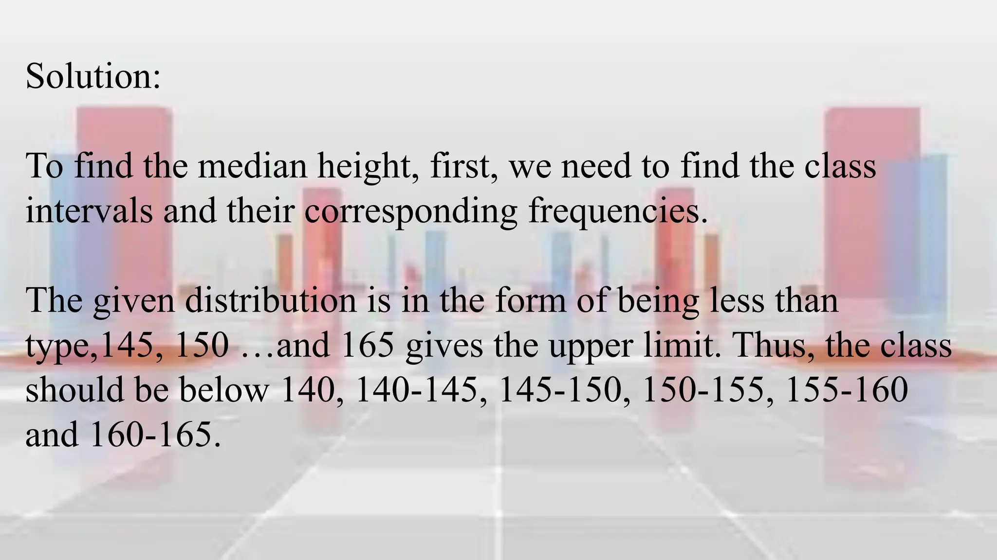 Solution:
To find the median height, first, we need to find the class
intervals and their corresponding frequencies.
The given distribution is in the form of being less than
type,145, 150 …and 165 gives the upper limit. Thus, the class
should be below 140, 140-145, 145-150, 150-155, 155-160
and 160-165.
 