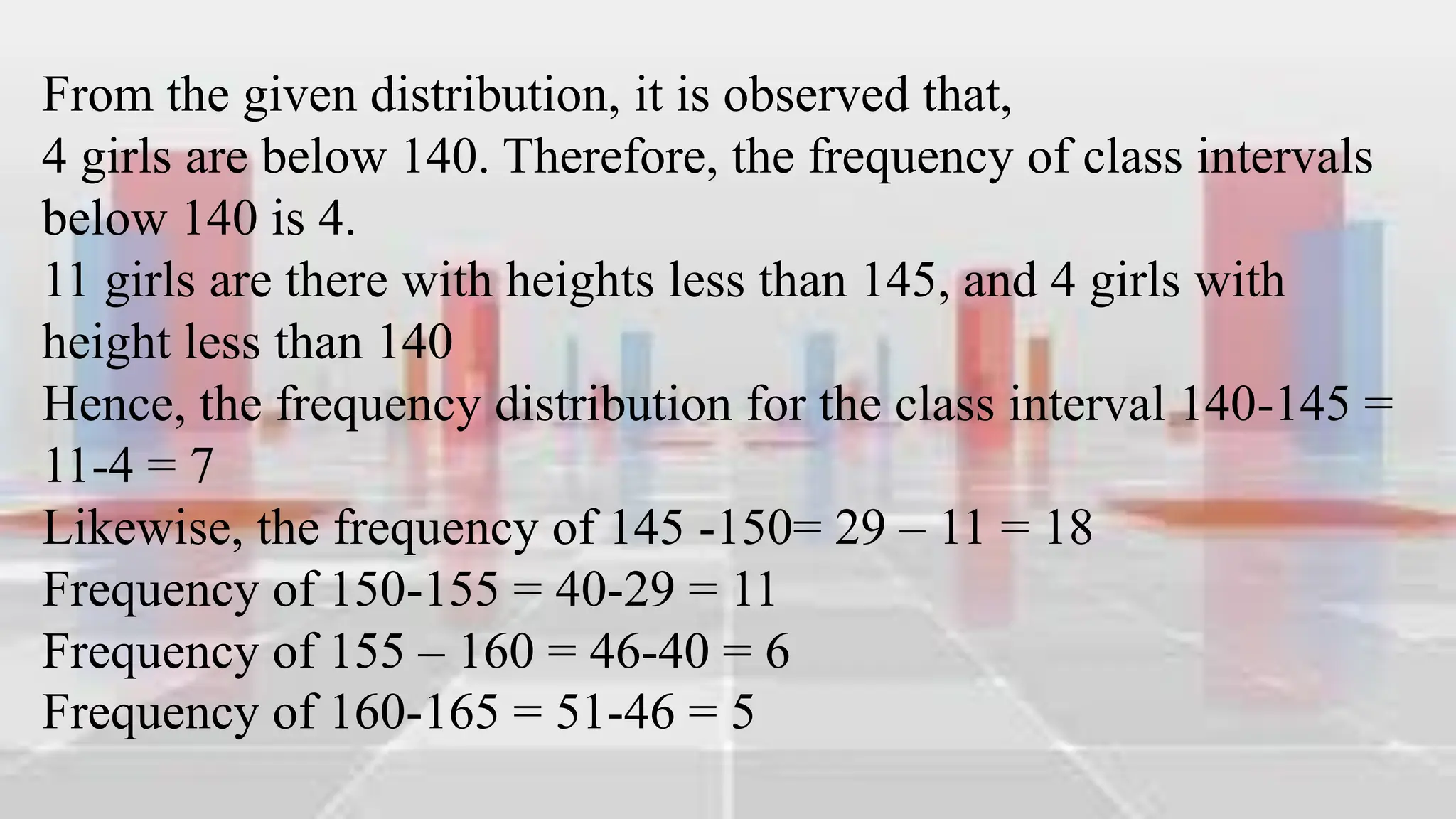 From the given distribution, it is observed that,
4 girls are below 140. Therefore, the frequency of class intervals
below 140 is 4.
11 girls are there with heights less than 145, and 4 girls with
height less than 140
Hence, the frequency distribution for the class interval 140-145 =
11-4 = 7
Likewise, the frequency of 145 -150= 29 – 11 = 18
Frequency of 150-155 = 40-29 = 11
Frequency of 155 – 160 = 46-40 = 6
Frequency of 160-165 = 51-46 = 5
 