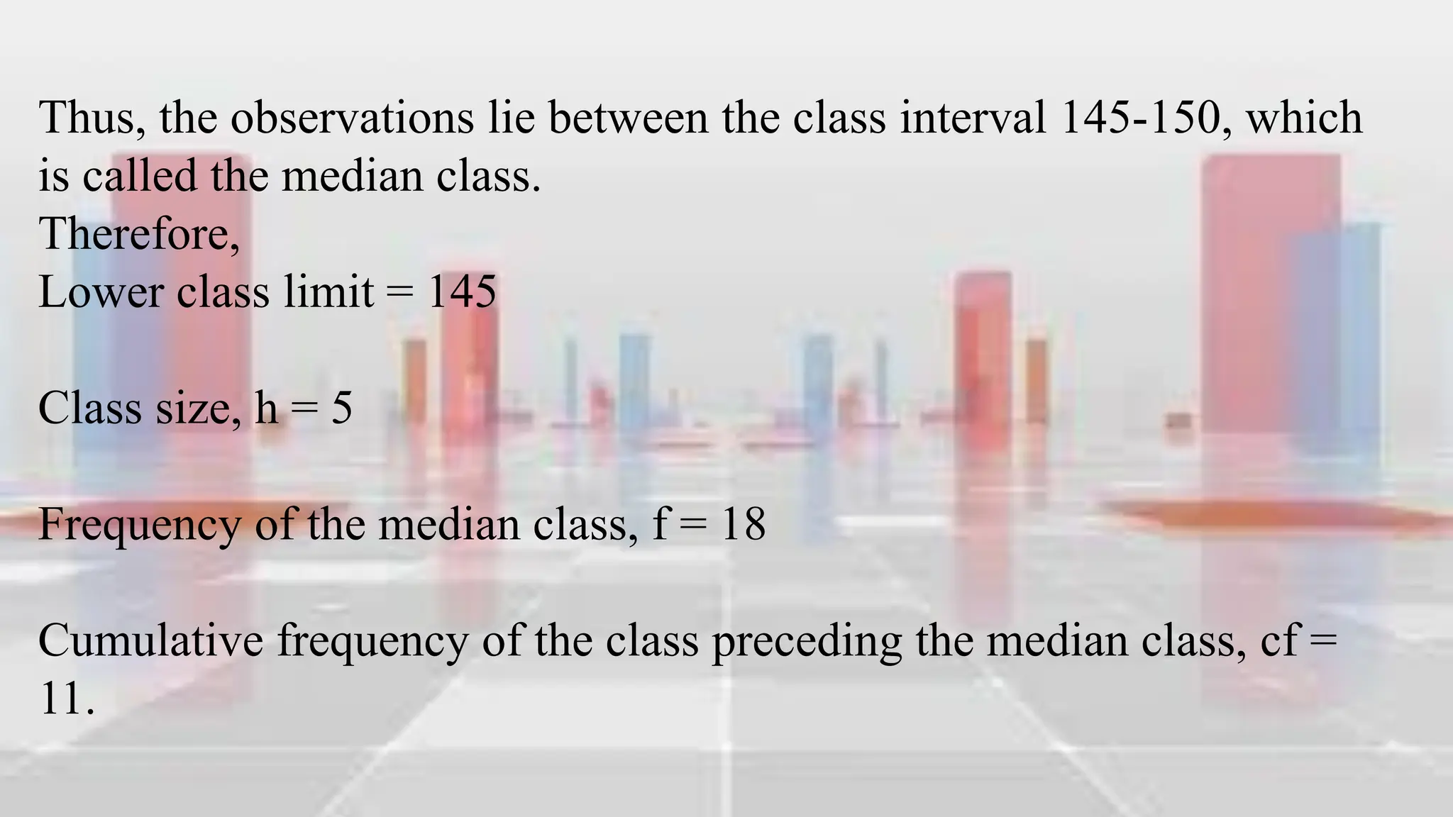 Thus, the observations lie between the class interval 145-150, which
is called the median class.
Therefore,
Lower class limit = 145
Class size, h = 5
Frequency of the median class, f = 18
Cumulative frequency of the class preceding the median class, cf =
11.
 