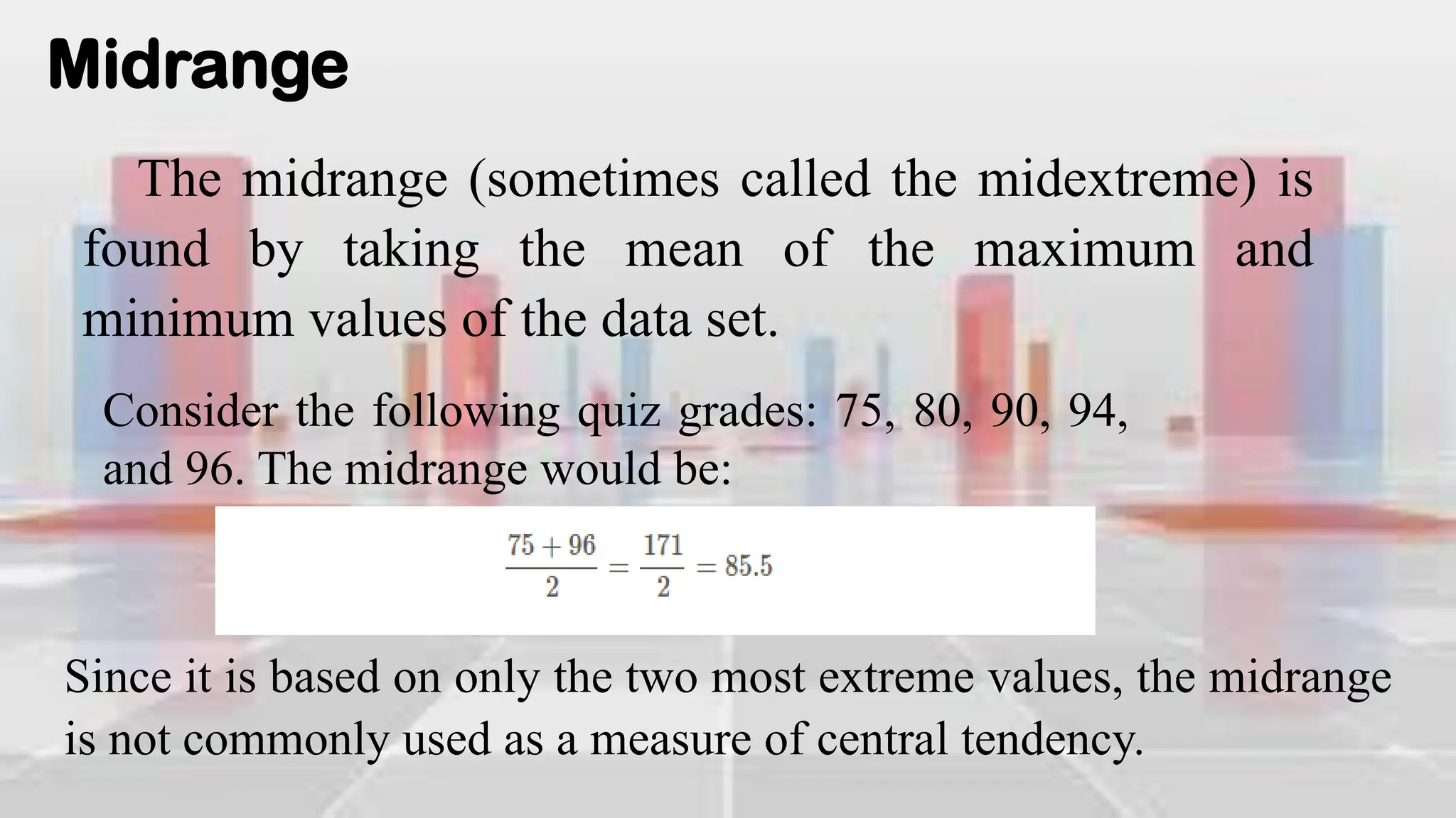 Midrange
The midrange (sometimes called the midextreme) is
found by taking the mean of the maximum and
minimum values of the data set.
Consider the following quiz grades: 75, 80, 90, 94,
and 96. The midrange would be:
Since it is based on only the two most extreme values, the midrange
is not commonly used as a measure of central tendency.
 