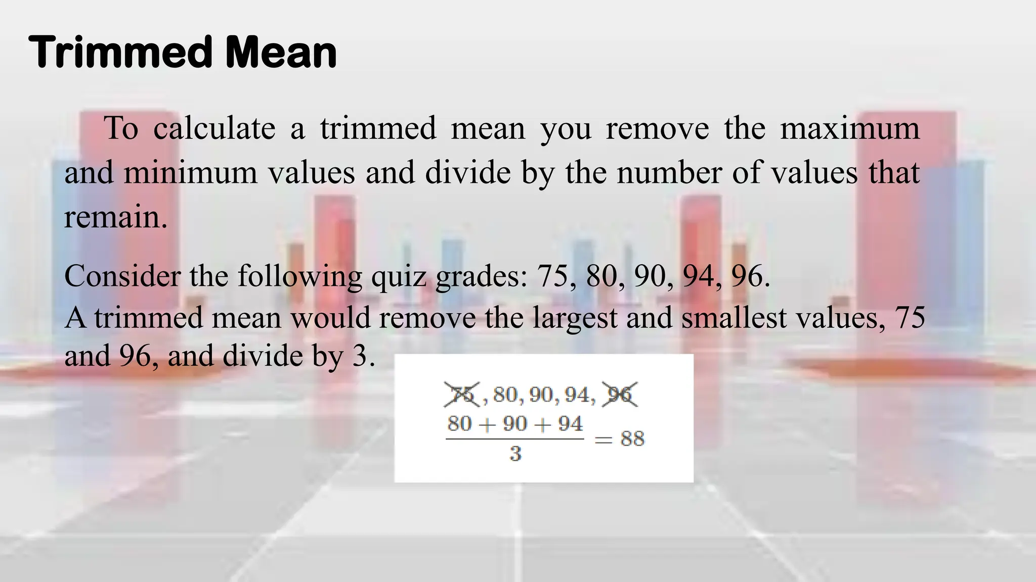 Trimmed Mean
To calculate a trimmed mean you remove the maximum
and minimum values and divide by the number of values that
remain.
Consider the following quiz grades: 75, 80, 90, 94, 96.
A trimmed mean would remove the largest and smallest values, 75
and 96, and divide by 3.
 