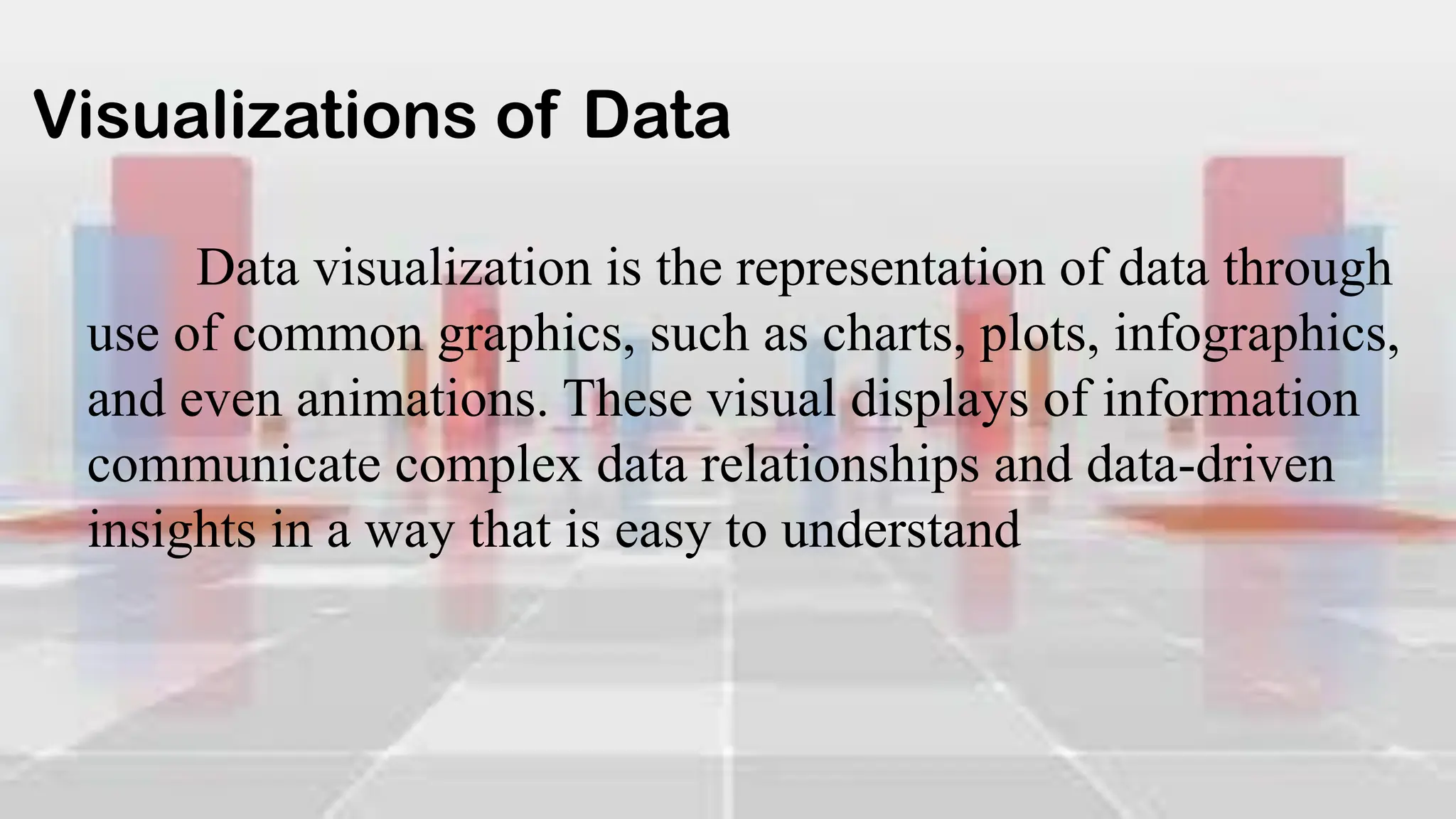 Visualizations of Data
Data visualization is the representation of data through
use of common graphics, such as charts, plots, infographics,
and even animations. These visual displays of information
communicate complex data relationships and data-driven
insights in a way that is easy to understand
 