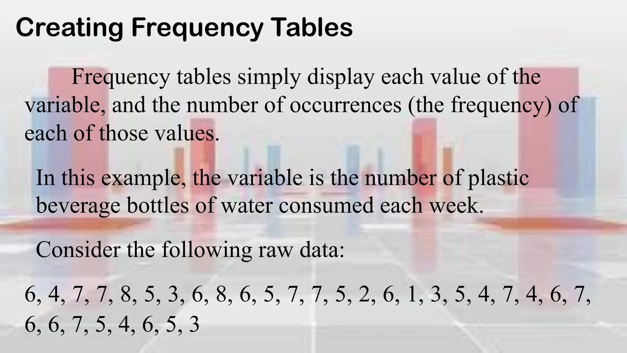 Creating Frequency Tables
Frequency tables simply display each value of the
variable, and the number of occurrences (the frequency) of
each of those values.
In this example, the variable is the number of plastic
beverage bottles of water consumed each week.
Consider the following raw data:
6, 4, 7, 7, 8, 5, 3, 6, 8, 6, 5, 7, 7, 5, 2, 6, 1, 3, 5, 4, 7, 4, 6, 7,
6, 6, 7, 5, 4, 6, 5, 3
 