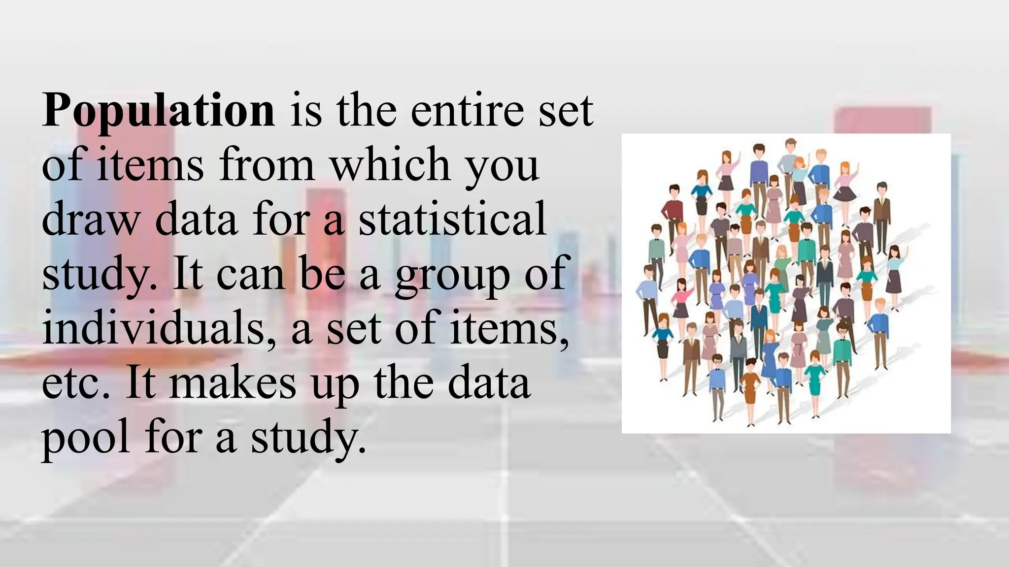 Population is the entire set
of items from which you
draw data for a statistical
study. It can be a group of
individuals, a set of items,
etc. It makes up the data
pool for a study.
 
