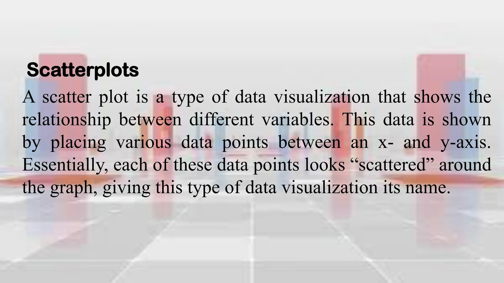 Scatterplots
A scatter plot is a type of data visualization that shows the
relationship between different variables. This data is shown
by placing various data points between an x- and y-axis.
Essentially, each of these data points looks “scattered” around
the graph, giving this type of data visualization its name.
 
