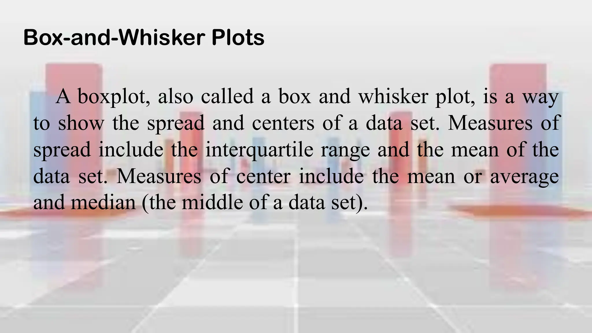 Box-and-Whisker Plots
A boxplot, also called a box and whisker plot, is a way
to show the spread and centers of a data set. Measures of
spread include the interquartile range and the mean of the
data set. Measures of center include the mean or average
and median (the middle of a data set).
 
