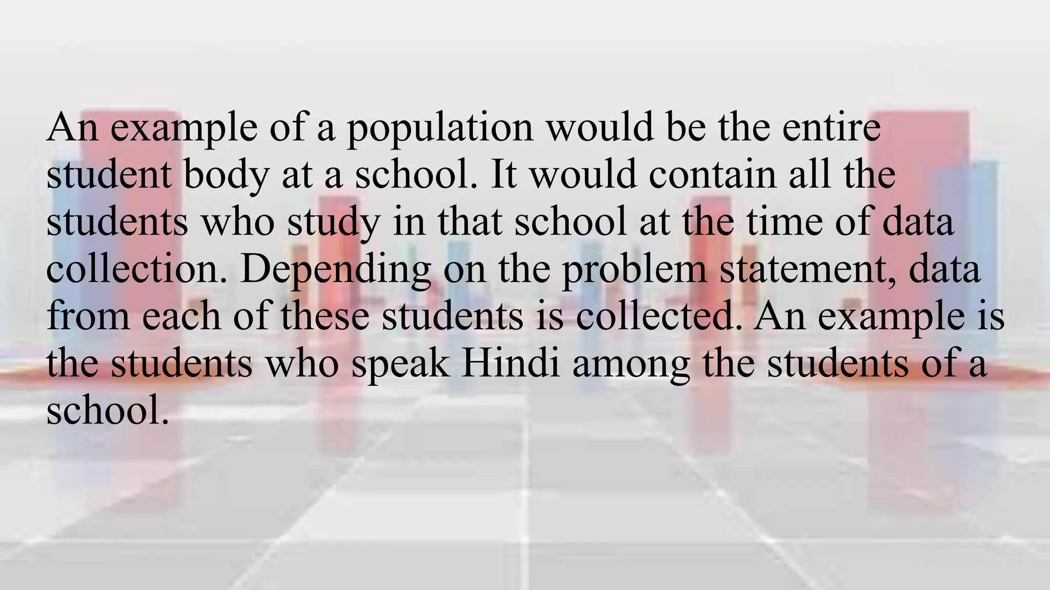 An example of a population would be the entire
student body at a school. It would contain all the
students who study in that school at the time of data
collection. Depending on the problem statement, data
from each of these students is collected. An example is
the students who speak Hindi among the students of a
school.
 