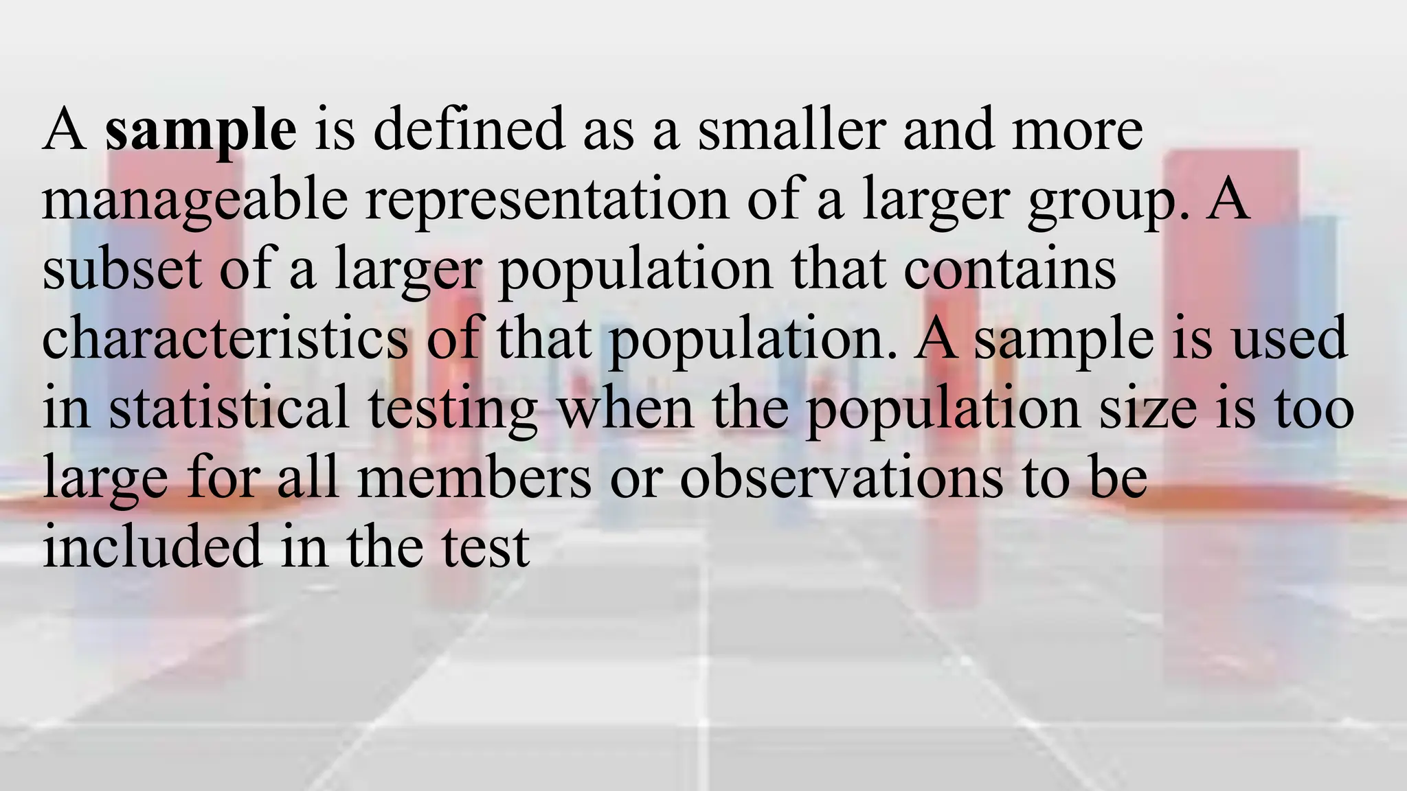 A sample is defined as a smaller and more
manageable representation of a larger group. A
subset of a larger population that contains
characteristics of that population. A sample is used
in statistical testing when the population size is too
large for all members or observations to be
included in the test
 