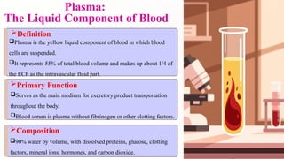 Plasma:
The Liquid Component of Blood
Definition
Plasma is the yellow liquid component of blood in which blood
cells are suspended.
It represents 55% of total blood volume and makes up about 1/4 of
the ECF as the intravascular fluid part.
Composition
90% water by volume, with dissolved proteins, glucose, clotting
factors, mineral ions, hormones, and carbon dioxide.
Primary Function
Serves as the main medium for excretory product transportation
throughout the body.
Blood serum is plasma without fibrinogen or other clotting factors.
 