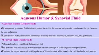 Aqueous Humor & Synovial Fluid
Aqueous Humor (Ocular Fluid)
A transparent, gelatinous fluid similar to plasma located in the anterior and posterior chambers of the eye, between
the lens and cornea.
Contains 98% water, amino acids transported by ciliary muscles, electrolytes, ascorbic acid, and glutathione.
Synovial Fluid (Joint Fluid)
Clear, pale yellow, viscid fluid that does not clot.
 Its principal role is to reduce friction between articular cartilage of synovial joints during movement.
Contains 3-4 mg/ml hyaluronic acid (a polymer of disaccharides), white blood cells, red blood cells, and proteins.
 