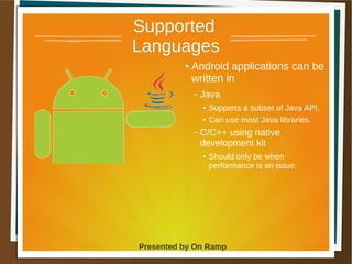 1 May 2013 Presented by On Ramp
Presented by On Ramp
Supported
Languages
● Android applications can be
written in
– Java
● Supports a subset of Java API,
● Can use most Java libraries,
– C/C++ using native
development kit
● Should only be when
performance is an issue.
 