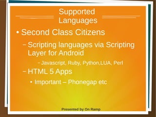 1 May 2013 Presented by On Ramp
Presented by On Ramp
Supported
Languages
● Second Class Citizens
– Scripting languages via Scripting
Layer for Android
– Javascript, Ruby, Python,LUA, Perl
– HTML 5 Apps
● Important – Phonegap etc
 
