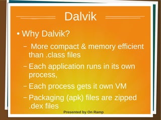 1 May 2013 Presented by On Ramp
Presented by On Ramp
Dalvik
● Why Dalvik?
– More compact & memory efficient
than .class files
– Each application runs in its own
process,
– Each process gets it own VM
– Packaging (apk) files are zipped
.dex files
 