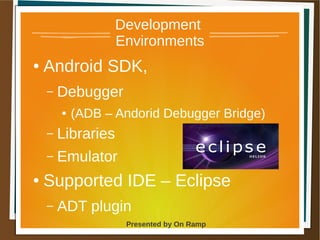1 May 2013 Presented by On Ramp
Presented by On Ramp
Development
Environments
● Android SDK,
– Debugger
● (ADB – Andorid Debugger Bridge)
– Libraries
– Emulator
● Supported IDE – Eclipse
– ADT plugin
 