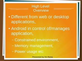 1 May 2013 Presented by On Ramp
Presented by On Ramp
High Level
Overview
● Different from web or desktop
applications,
● Android in control of/manages
application,
– Constrained environment,
– Memory management,
– Power usage etc
 