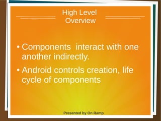 1 May 2013 Presented by On Ramp
Presented by On Ramp
High Level
Overview
● Components interact with one
another indirectly.
● Android controls creation, life
cycle of components
 