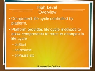 1 May 2013 Presented by On Ramp
Presented by On Ramp
High Level
Overview
● Component life cycle controlled by
platform,
● Platform provides life cycle methods to
allow components to react to changes in
life cycle
– onStart
– onResume
– onPause etc
 
